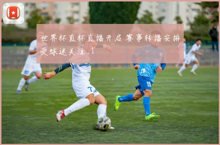世界杯直杯直播开启 赛事转播安排受球迷关注_1