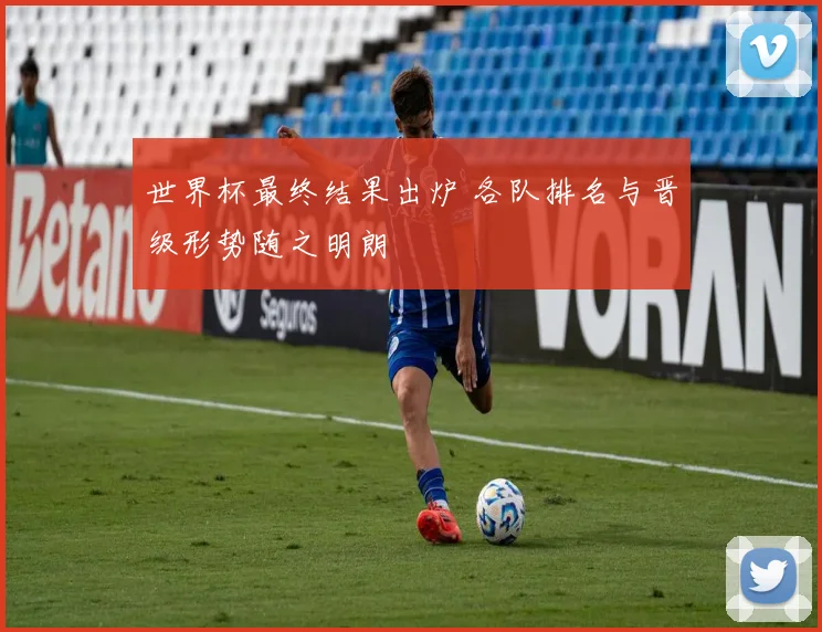世界杯最终结果出炉 各队排名与晋级形势随之明朗