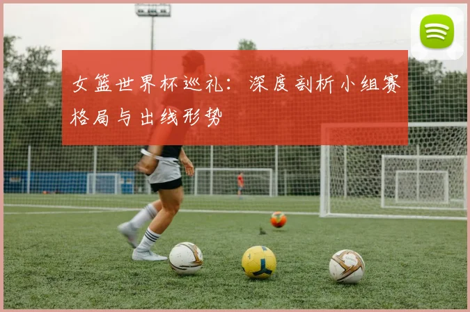 女篮世界杯巡礼:深度剖析小组赛格局与出线形势