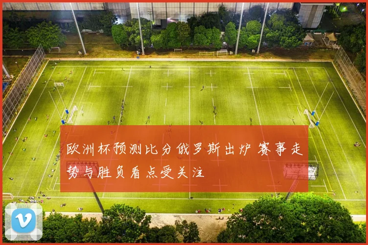 欧洲杯预测比分俄罗斯出炉 赛事走势与胜负看点受关注