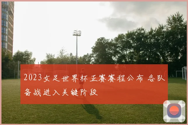 2023女足世界杯正赛赛程公布 各队备战进入关键阶段