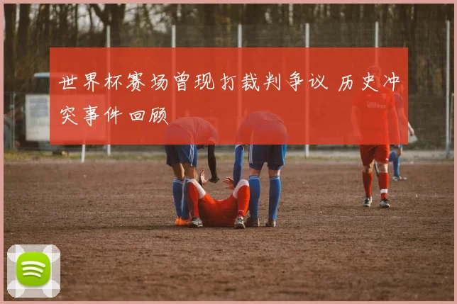 世界杯赛场曾现打裁判争议 历史冲突事件回顾