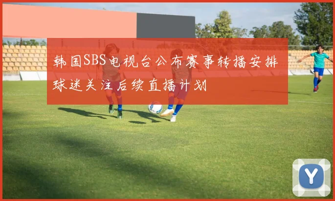 韩国SBS电视台公布赛事转播安排 球迷关注后续直播计划