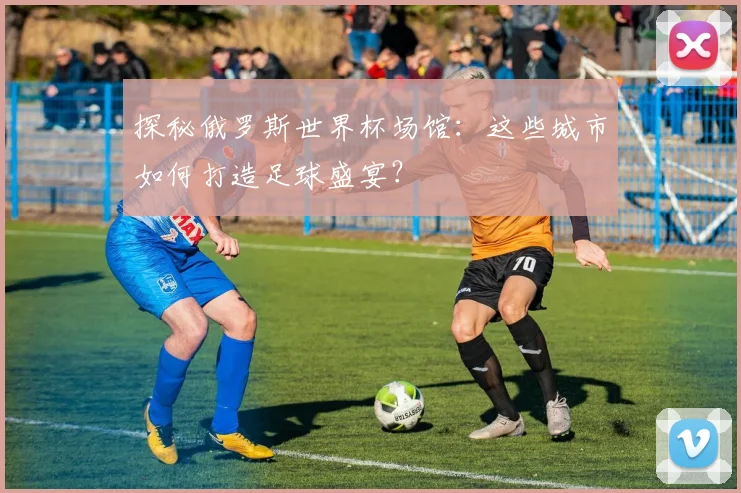 探秘俄罗斯世界杯场馆:这些城市如何打造足球盛宴?