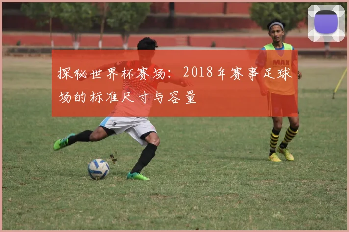 探秘世界杯赛场:2018年赛事足球场的标准尺寸与容量