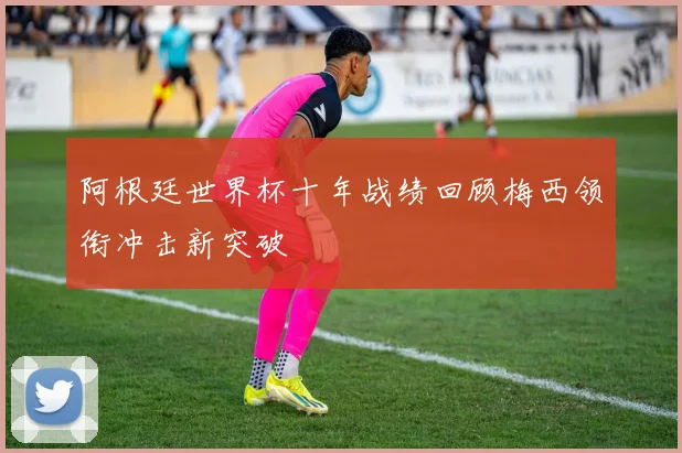阿根廷世界杯十年战绩回顾梅西领衔冲击新突破