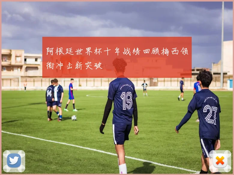 阿根廷世界杯十年战绩回顾梅西领衔冲击新突破
