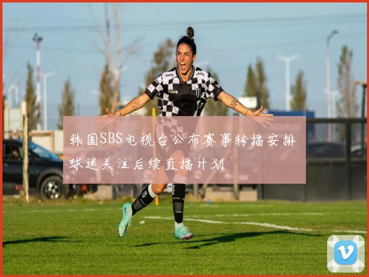 韩国SBS电视台公布赛事转播安排 球迷关注后续直播计划
