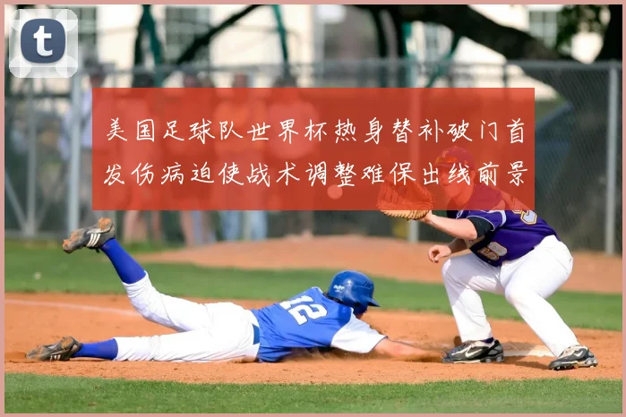 美国足球队世界杯热身替补破门首发伤病迫使战术调整难保出线前景受考验