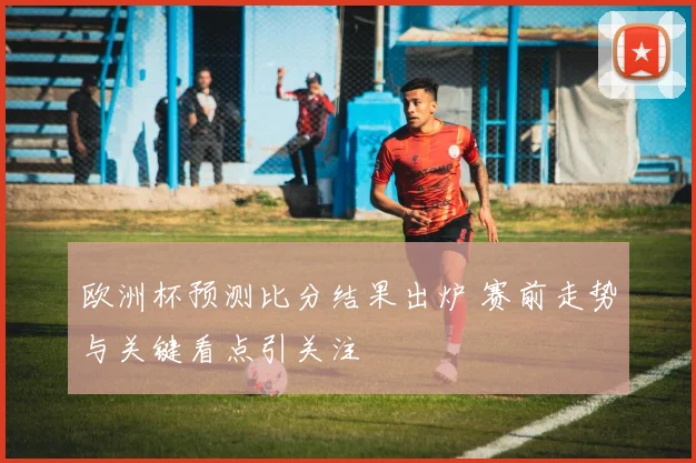 欧洲杯预测比分结果出炉 赛前走势与关键看点引关注