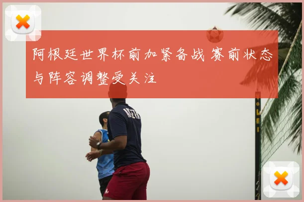 阿根廷世界杯前加紧备战 赛前状态与阵容调整受关注