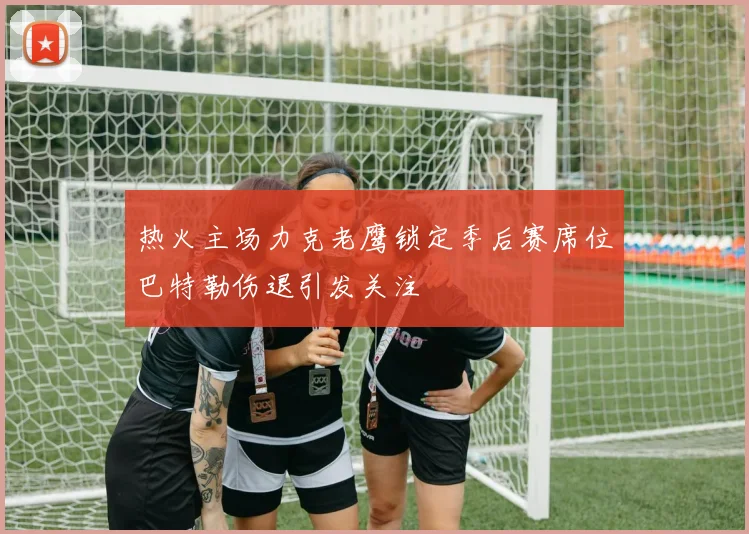 热火主场力克老鹰锁定季后赛席位巴特勒伤退引发关注