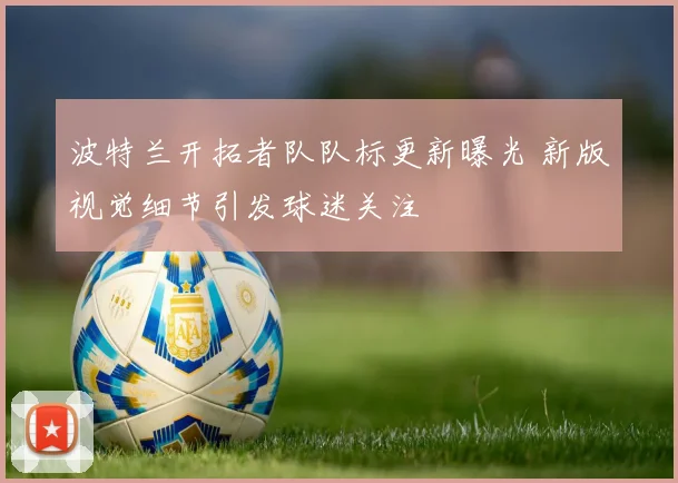 波特兰开拓者队队标更新曝光 新版视觉细节引发球迷关注