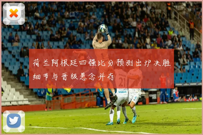 荷兰阿根廷四强比分预测出炉决胜细节与晋级悬念并存