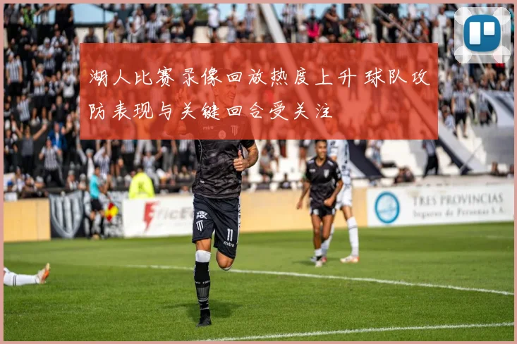 湖人比赛录像回放热度上升 球队攻防表现与关键回合受关注