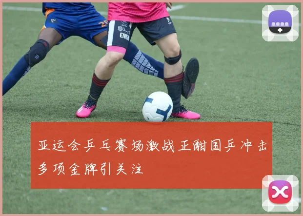 亚运会乒乓赛场激战正酣国乒冲击多项金牌引关注