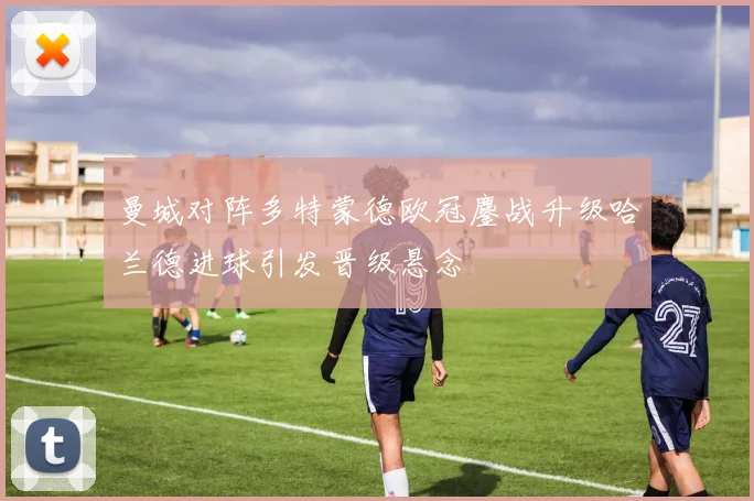 曼城对阵多特蒙德欧冠鏖战升级哈兰德进球引发晋级悬念