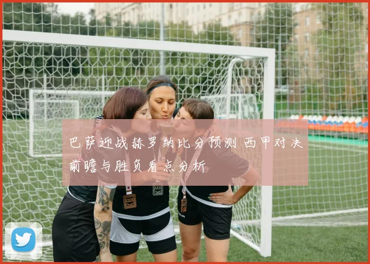 巴萨迎战赫罗纳比分预测 西甲对决前瞻与胜负看点分析