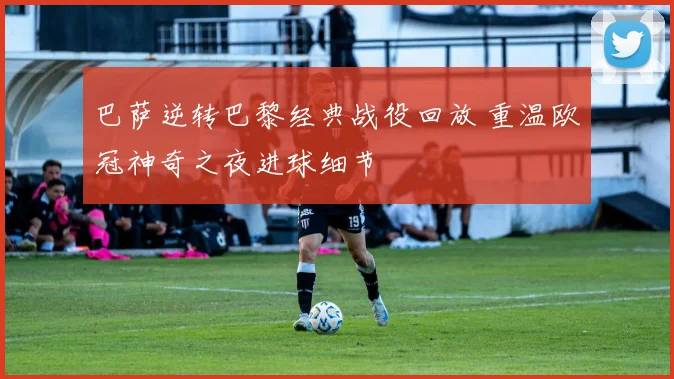 巴萨逆转巴黎经典战役回放 重温欧冠神奇之夜进球细节