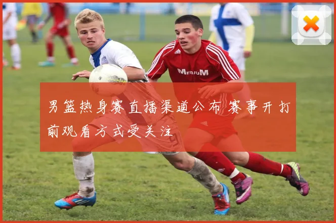 男篮热身赛直播渠道公布 赛事开打前观看方式受关注