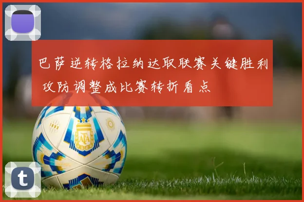 巴萨逆转格拉纳达取联赛关键胜利 攻防调整成比赛转折看点