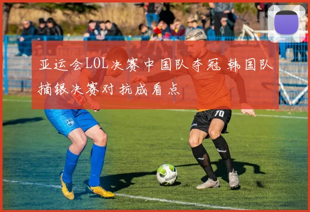 亚运会LOL决赛中国队夺冠 韩国队摘银决赛对抗成看点