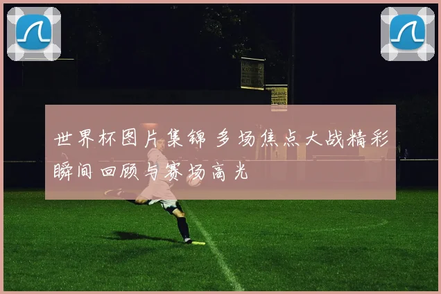 世界杯图片集锦 多场焦点大战精彩瞬间回顾与赛场高光
