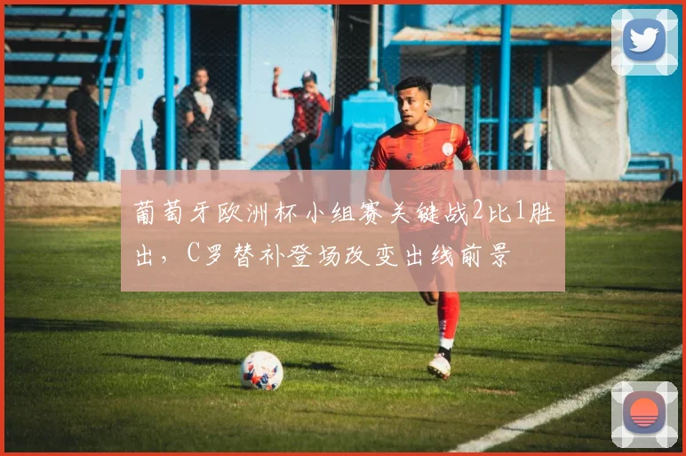 葡萄牙欧洲杯小组赛关键战2比1胜出，C罗替补登场改变出线前景