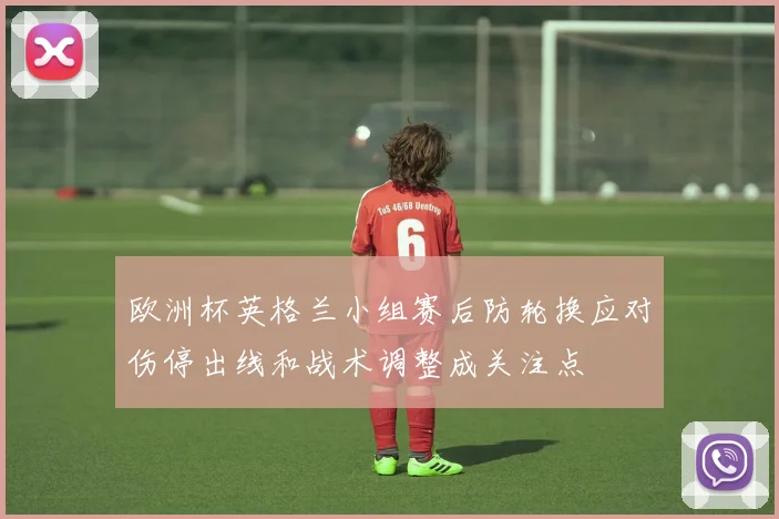 欧洲杯英格兰小组赛后防轮换应对伤停出线和战术调整成关注点