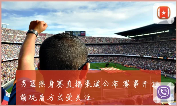 男篮热身赛直播渠道公布 赛事开打前观看方式受关注