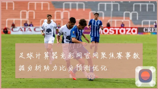 足球计算器竞彩网官网聚焦赛事数据分析助力比分预测优化