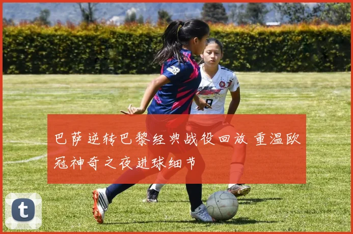 巴萨逆转巴黎经典战役回放 重温欧冠神奇之夜进球细节