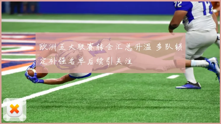 欧洲五大联赛转会汇总升温 多队锁定补强名单后续引关注