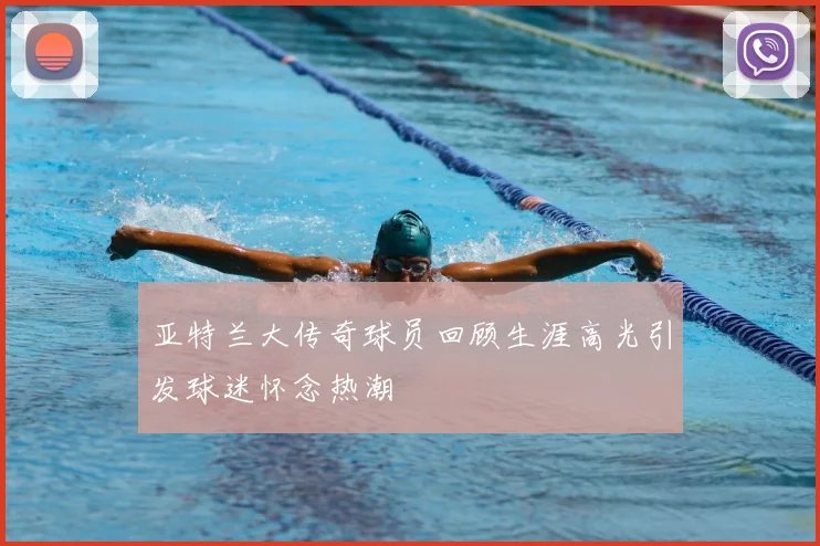 亚特兰大传奇球员回顾生涯高光引发球迷怀念热潮