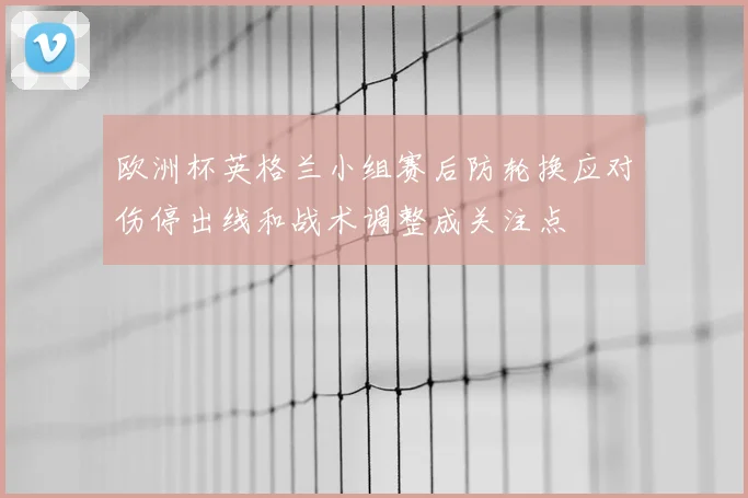 欧洲杯英格兰小组赛后防轮换应对伤停出线和战术调整成关注点