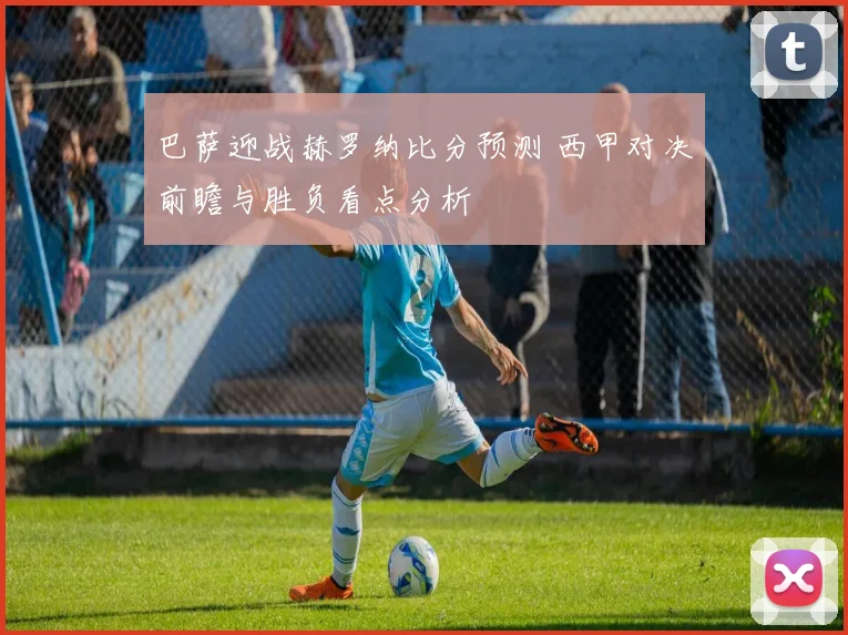 巴萨迎战赫罗纳比分预测 西甲对决前瞻与胜负看点分析
