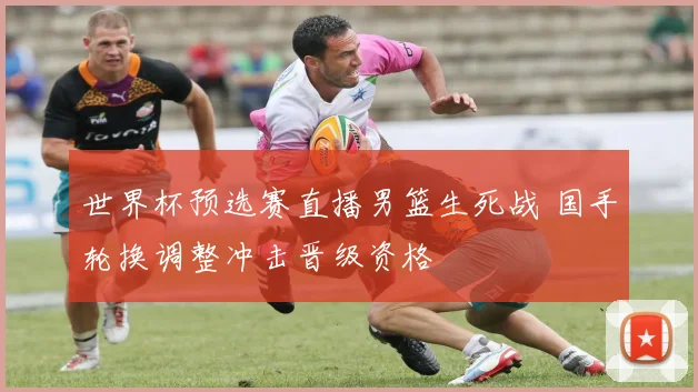 世界杯预选赛直播男篮生死战 国手轮换调整冲击晋级资格
