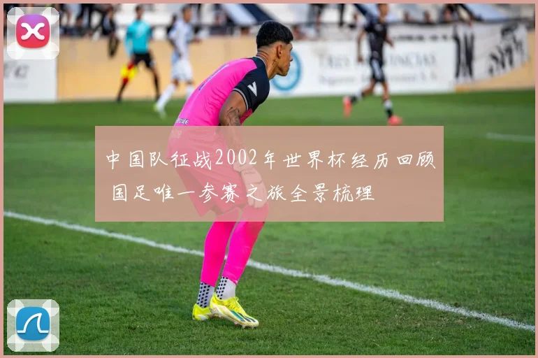 中国队征战2002年世界杯经历回顾 国足唯一参赛之旅全景梳理
