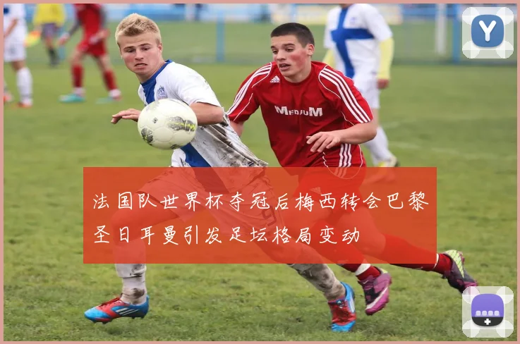 法国队世界杯夺冠后梅西转会巴黎圣日耳曼引发足坛格局变动