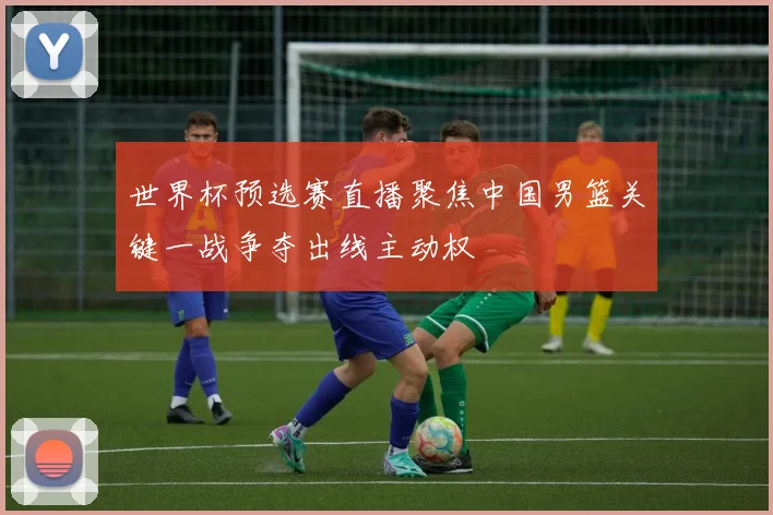 世界杯预选赛直播聚焦中国男篮关键一战争夺出线主动权