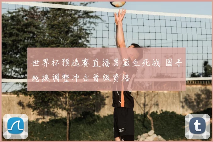 世界杯预选赛直播男篮生死战 国手轮换调整冲击晋级资格