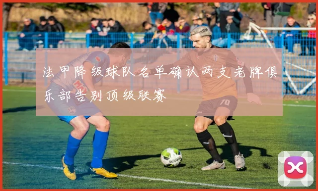 法甲降级球队名单确认两支老牌俱乐部告别顶级联赛