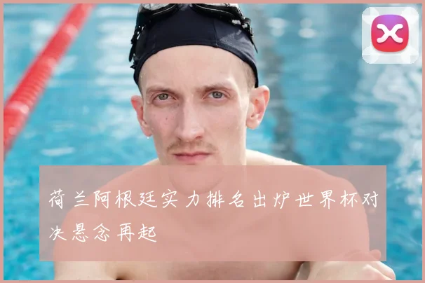 荷兰阿根廷实力排名出炉世界杯对决悬念再起