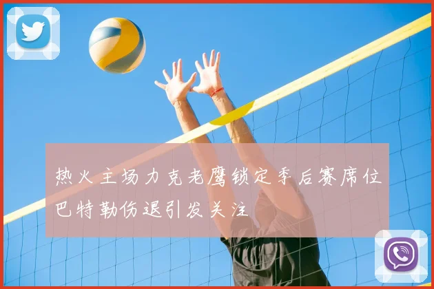 热火主场力克老鹰锁定季后赛席位巴特勒伤退引发关注