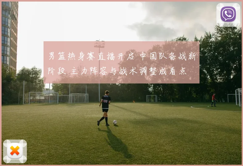 男篮热身赛直播开启 中国队备战新阶段 主力阵容与战术调整成看点