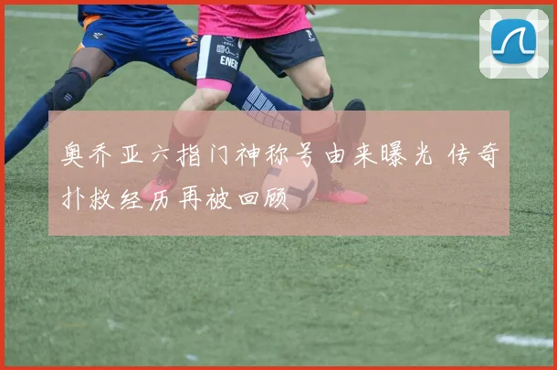 奥乔亚六指门神称号由来曝光 传奇扑救经历再被回顾