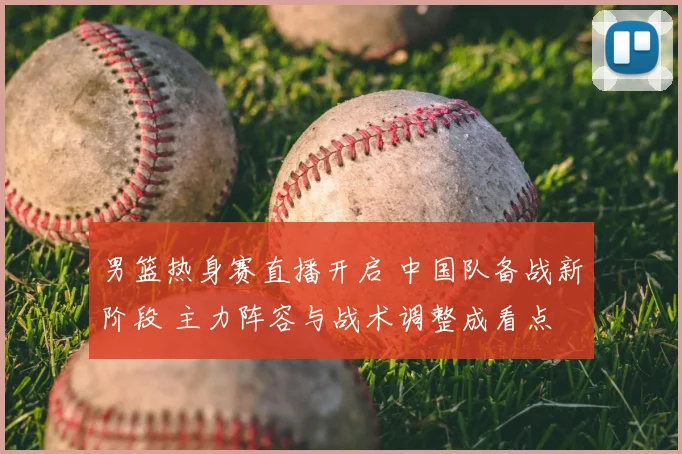 男篮热身赛直播开启 中国队备战新阶段 主力阵容与战术调整成看点