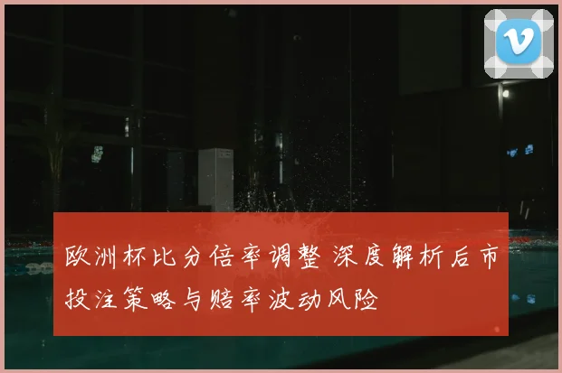欧洲杯比分倍率调整 深度解析后市投注策略与赔率波动风险