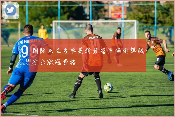 国际米兰名单更新劳塔罗领衔锋线冲击欧冠资格